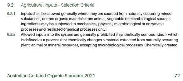 Agricultural Inputs - Selection Criteria 9.2.1 Inputs shall be allowed generally where they are sourced from naturally occurring mined substances, or from organic materials from animal, vegetable or microbiological sources. Ingredients may be subjected to mechanical, physical, microbiological or enzymatic processes and restricted chemical processes only. 9.2.2 Allowed inputs into the system are generally prohibited if synthetically compounded - which is defined as a process that chemically changes a material extracted from naturally occurring plant, animal or mineral resources, excepting microbiological processes. Chemically created